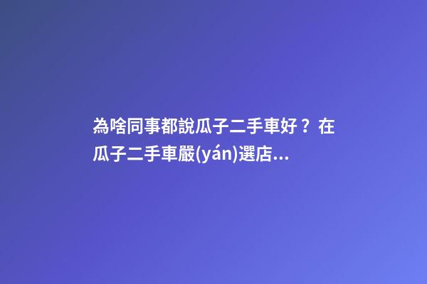 為啥同事都說瓜子二手車好？在瓜子二手車嚴(yán)選店買了一次車明白了